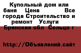 Купольный дом или баня  › Цена ­ 68 000 - Все города Строительство и ремонт » Услуги   . Брянская обл.,Сельцо г.